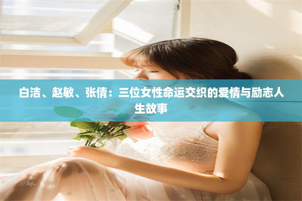 白洁、赵敏、张倩：三位女性命运交织的爱情与励志人生故事